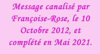 Message canalisé par Françoise-Rose, le 10 Octobre 2012, et complété en Mai 2021.