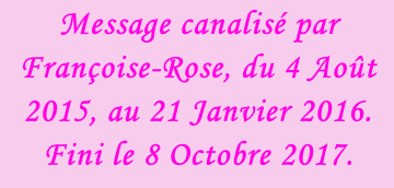 Message canalisé par Françoise-Rose, du 4 Août 2015, au 21 Janvier 2016. Fini le 8 Octobre 2017.